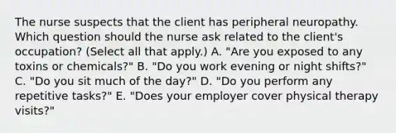 The nurse suspects that the client has peripheral neuropathy. Which question should the nurse ask related to the​ client's occupation?​ (Select all that​ apply.) A. ​"Are you exposed to any toxins or​ chemicals?" B. ​"Do you work evening or night​ shifts?" C. ​"Do you sit much of the​ day?" D. ​"Do you perform any repetitive​ tasks?" E. ​"Does your employer cover physical therapy​ visits?"