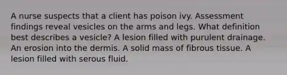 A nurse suspects that a client has poison ivy. Assessment findings reveal vesicles on the arms and legs. What definition best describes a vesicle? A lesion filled with purulent drainage. An erosion into the dermis. A solid mass of fibrous tissue. A lesion filled with serous fluid.