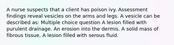 A nurse suspects that a client has poison ivy. Assessment findings reveal vesicles on the arms and legs. A vesicle can be described as: Multiple choice question A lesion filled with purulent drainage. An erosion into the dermis. A solid mass of fibrous tissue. A lesion filled with serous fluid.