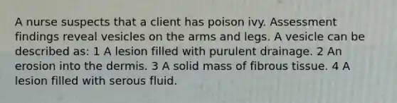 A nurse suspects that a client has poison ivy. Assessment findings reveal vesicles on the arms and legs. A vesicle can be described as: 1 A lesion filled with purulent drainage. 2 An erosion into the dermis. 3 A solid mass of fibrous tissue. 4 A lesion filled with serous fluid.