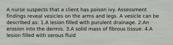 A nurse suspects that a client has poison ivy. Assessment findings reveal vesicles on the arms and legs. A vesicle can be described as: 1.A lesion filled with purulent drainage. 2.An erosion into <a href='https://www.questionai.com/knowledge/kEsXbG6AwS-the-dermis' class='anchor-knowledge'>the dermis</a>. 3.A solid mass of fibrous tissue. 4.A lesion filled with serous fluid