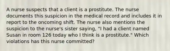 A nurse suspects that a client is a prostitute. The nurse documents this suspicion in the medical record and includes it in report to the oncoming shift. The nurse also mentions the suspicion to the nurse's sister saying, "I had a client named Susan in room 126 today who I think is a prostitute." Which violations has this nurse committed?