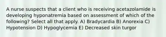 A nurse suspects that a client who is receiving acetazolamide is developing hyponatremia based on assessment of which of the following? Select all that apply. A) Bradycardia B) Anorexia C) Hypotension D) Hypoglycemia E) Decreased skin turgor