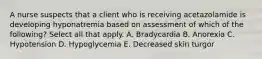 A nurse suspects that a client who is receiving acetazolamide is developing hyponatremia based on assessment of which of the following? Select all that apply. A. Bradycardia B. Anorexia C. Hypotension D. Hypoglycemia E. Decreased skin turgor