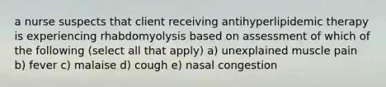 a nurse suspects that client receiving antihyperlipidemic therapy is experiencing rhabdomyolysis based on assessment of which of the following (select all that apply) a) unexplained muscle pain b) fever c) malaise d) cough e) nasal congestion