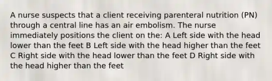 A nurse suspects that a client receiving parenteral nutrition (PN) through a central line has an air embolism. The nurse immediately positions the client on the: A Left side with the head lower than the feet B Left side with the head higher than the feet C Right side with the head lower than the feet D Right side with the head higher than the feet