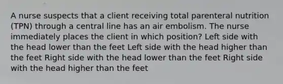 A nurse suspects that a client receiving total parenteral nutrition (TPN) through a central line has an air embolism. The nurse immediately places the client in which position? Left side with the head lower than the feet Left side with the head higher than the feet Right side with the head lower than the feet Right side with the head higher than the feet