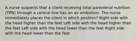 A nurse suspects that a client receiving total parenteral nutrition (TPN) through a central line has an air embolism. The nurse immediately places the client in which position? Right side with the head higher than the feet Left side with the head higher than the feet Left side with the head lower than the feet Right side with the head lower than the feet