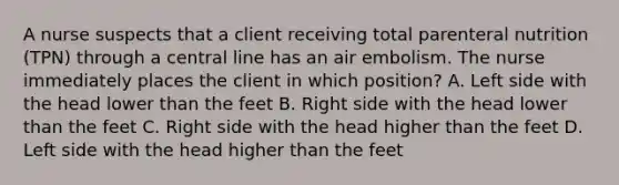 A nurse suspects that a client receiving total parenteral nutrition (TPN) through a central line has an air embolism. The nurse immediately places the client in which position? A. Left side with the head lower than the feet B. Right side with the head lower than the feet C. Right side with the head higher than the feet D. Left side with the head higher than the feet