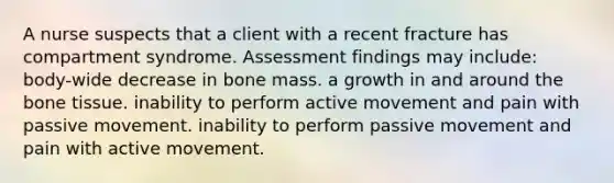 A nurse suspects that a client with a recent fracture has compartment syndrome. Assessment findings may include: body-wide decrease in bone mass. a growth in and around the bone tissue. inability to perform active movement and pain with passive movement. inability to perform passive movement and pain with active movement.