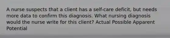 A nurse suspects that a client has a self-care deficit, but needs more data to confirm this diagnosis. What nursing diagnosis would the nurse write for this client? Actual Possible Apparent Potential