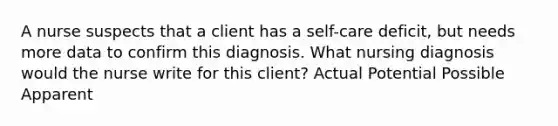 A nurse suspects that a client has a self-care deficit, but needs more data to confirm this diagnosis. What nursing diagnosis would the nurse write for this client? Actual Potential Possible Apparent