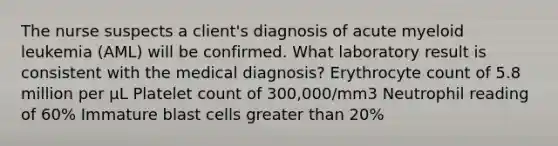 The nurse suspects a client's diagnosis of acute myeloid leukemia (AML) will be confirmed. What laboratory result is consistent with the medical diagnosis? Erythrocyte count of 5.8 million per µL Platelet count of 300,000/mm3 Neutrophil reading of 60% Immature blast cells greater than 20%