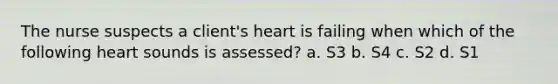 The nurse suspects a client's heart is failing when which of the following heart sounds is assessed? a. S3 b. S4 c. S2 d. S1