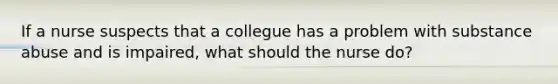 If a nurse suspects that a collegue has a problem with substance abuse and is impaired, what should the nurse do?