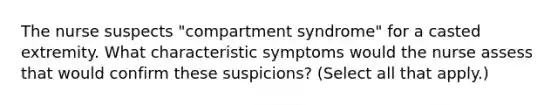 The nurse suspects "compartment syndrome" for a casted extremity. What characteristic symptoms would the nurse assess that would confirm these suspicions? (Select all that apply.)