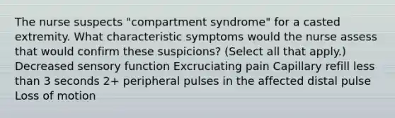 The nurse suspects "compartment syndrome" for a casted extremity. What characteristic symptoms would the nurse assess that would confirm these suspicions? (Select all that apply.) Decreased sensory function Excruciating pain Capillary refill less than 3 seconds 2+ peripheral pulses in the affected distal pulse Loss of motion