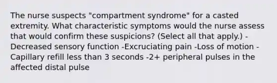 The nurse suspects "compartment syndrome" for a casted extremity. What characteristic symptoms would the nurse assess that would confirm these suspicions? (Select all that apply.) -Decreased sensory function -Excruciating pain -Loss of motion -Capillary refill less than 3 seconds -2+ peripheral pulses in the affected distal pulse