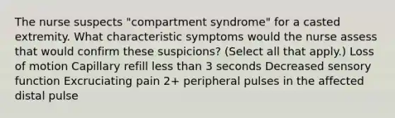 The nurse suspects "compartment syndrome" for a casted extremity. What characteristic symptoms would the nurse assess that would confirm these suspicions? (Select all that apply.) Loss of motion Capillary refill less than 3 seconds Decreased sensory function Excruciating pain 2+ peripheral pulses in the affected distal pulse