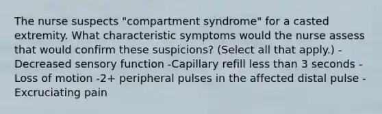 The nurse suspects "compartment syndrome" for a casted extremity. What characteristic symptoms would the nurse assess that would confirm these suspicions? (Select all that apply.) -Decreased sensory function -Capillary refill less than 3 seconds -Loss of motion -2+ peripheral pulses in the affected distal pulse -Excruciating pain