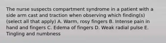 The nurse suspects compartment syndrome in a patient with a side arm cast and traction when observing which finding(s) (select all that apply) A. Warm, rosy fingers B. Intense pain in hand and fingers C. Edema of fingers D. Weak radial pulse E. Tingling and numbness