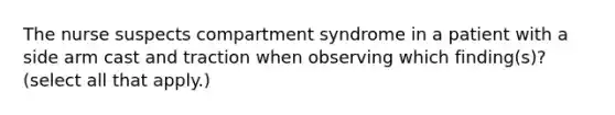 The nurse suspects compartment syndrome in a patient with a side arm cast and traction when observing which finding(s)? (select all that apply.)