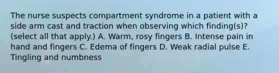 The nurse suspects compartment syndrome in a patient with a side arm cast and traction when observing which finding(s)? (select all that apply.) A. Warm, rosy fingers B. Intense pain in hand and fingers C. Edema of fingers D. Weak radial pulse E. Tingling and numbness