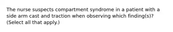 The nurse suspects compartment syndrome in a patient with a side arm cast and traction when observing which finding(s)? (Select all that apply.)