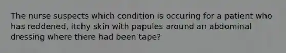 The nurse suspects which condition is occuring for a patient who has reddened, itchy skin with papules around an abdominal dressing where there had been tape?