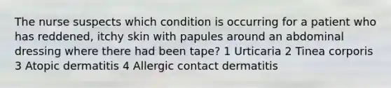 The nurse suspects which condition is occurring for a patient who has reddened, itchy skin with papules around an abdominal dressing where there had been tape? 1 Urticaria 2 Tinea corporis 3 Atopic dermatitis 4 Allergic contact dermatitis