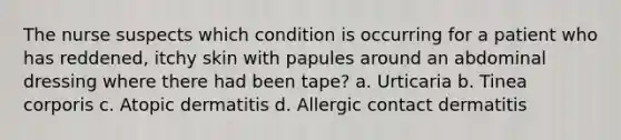 The nurse suspects which condition is occurring for a patient who has reddened, itchy skin with papules around an abdominal dressing where there had been tape? a. Urticaria b. Tinea corporis c. Atopic dermatitis d. Allergic contact dermatitis