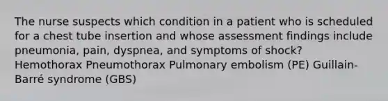 The nurse suspects which condition in a patient who is scheduled for a chest tube insertion and whose assessment findings include pneumonia, pain, dyspnea, and symptoms of shock? Hemothorax Pneumothorax Pulmonary embolism (PE) Guillain-Barré syndrome (GBS)