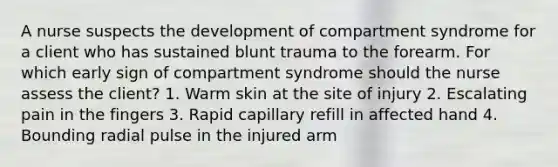 A nurse suspects the development of compartment syndrome for a client who has sustained blunt trauma to the forearm. For which early sign of compartment syndrome should the nurse assess the client? 1. Warm skin at the site of injury 2. Escalating pain in the fingers 3. Rapid capillary refill in affected hand 4. Bounding radial pulse in the injured arm