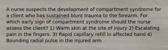 A nurse suspects the development of compartment syndrome for a client who has sustained blunt trauma to the forearm. For which early sign of compartment syndrome should the nurse assess the client? 1) Warm skin at the site of injury 2) Escalating pain in the fingers. 3) Rapid capillary refill in affected hand 4) Bounding radial pulse in the injured arm