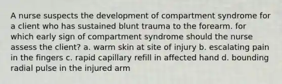 A nurse suspects the development of compartment syndrome for a client who has sustained blunt trauma to the forearm. for which early sign of compartment syndrome should the nurse assess the client? a. warm skin at site of injury b. escalating pain in the fingers c. rapid capillary refill in affected hand d. bounding radial pulse in the injured arm