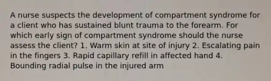 A nurse suspects the development of compartment syndrome for a client who has sustained blunt trauma to the forearm. For which early sign of compartment syndrome should the nurse assess the client? 1. Warm skin at site of injury 2. Escalating pain in the fingers 3. Rapid capillary refill in affected hand 4. Bounding radial pulse in the injured arm