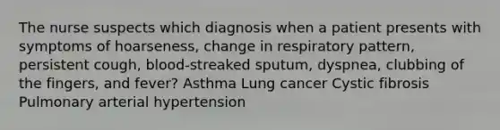 The nurse suspects which diagnosis when a patient presents with symptoms of hoarseness, change in respiratory pattern, persistent cough, blood-streaked sputum, dyspnea, clubbing of the fingers, and fever? Asthma Lung cancer Cystic fibrosis Pulmonary arterial hypertension