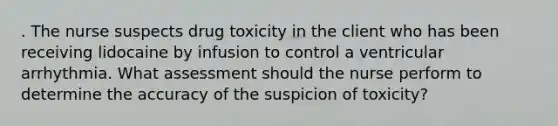 . The nurse suspects drug toxicity in the client who has been receiving lidocaine by infusion to control a ventricular arrhythmia. What assessment should the nurse perform to determine the accuracy of the suspicion of toxicity?