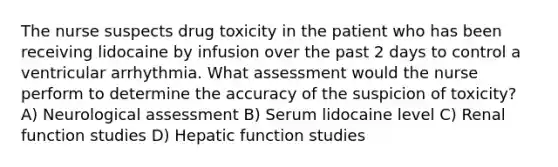 The nurse suspects drug toxicity in the patient who has been receiving lidocaine by infusion over the past 2 days to control a ventricular arrhythmia. What assessment would the nurse perform to determine the accuracy of the suspicion of toxicity? A) Neurological assessment B) Serum lidocaine level C) Renal function studies D) Hepatic function studies