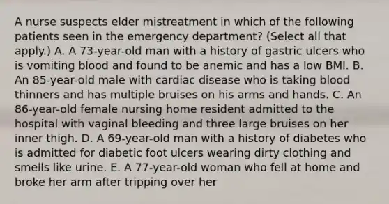 A nurse suspects elder mistreatment in which of the following patients seen in the emergency department? (Select all that apply.) A. A 73-year-old man with a history of gastric ulcers who is vomiting blood and found to be anemic and has a low BMI. B. An 85-year-old male with cardiac disease who is taking blood thinners and has multiple bruises on his arms and hands. C. An 86-year-old female nursing home resident admitted to the hospital with vaginal bleeding and three large bruises on her inner thigh. D. A 69-year-old man with a history of diabetes who is admitted for diabetic foot ulcers wearing dirty clothing and smells like urine. E. A 77-year-old woman who fell at home and broke her arm after tripping over her