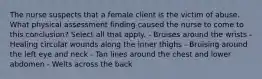 The nurse suspects that a female client is the victim of abuse. What physical assessment finding caused the nurse to come to this conclusion? Select all that apply. - Bruises around the wrists - Healing circular wounds along the inner thighs - Bruising around the left eye and neck - Tan lines around the chest and lower abdomen - Welts across the back