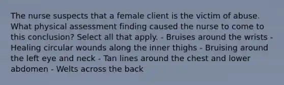 The nurse suspects that a female client is the victim of abuse. What physical assessment finding caused the nurse to come to this conclusion? Select all that apply. - Bruises around the wrists - Healing circular wounds along the inner thighs - Bruising around the left eye and neck - Tan lines around the chest and lower abdomen - Welts across the back