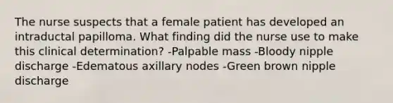 The nurse suspects that a female patient has developed an intraductal papilloma. What finding did the nurse use to make this clinical determination? -Palpable mass -Bloody nipple discharge -Edematous axillary nodes -Green brown nipple discharge