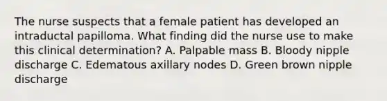 The nurse suspects that a female patient has developed an intraductal papilloma. What finding did the nurse use to make this clinical determination? A. Palpable mass B. Bloody nipple discharge C. Edematous axillary nodes D. Green brown nipple discharge