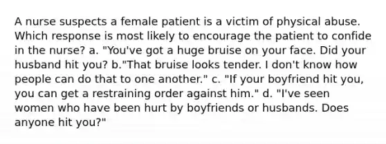 A nurse suspects a female patient is a victim of physical abuse. Which response is most likely to encourage the patient to confide in the nurse? a. "You've got a huge bruise on your face. Did your husband hit you? b."That bruise looks tender. I don't know how people can do that to one another." c. "If your boyfriend hit you, you can get a restraining order against him." d. "I've seen women who have been hurt by boyfriends or husbands. Does anyone hit you?"