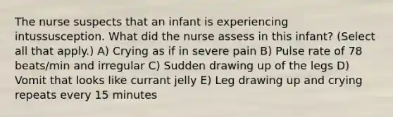 The nurse suspects that an infant is experiencing intussusception. What did the nurse assess in this infant? (Select all that apply.) A) Crying as if in severe pain B) Pulse rate of 78 beats/min and irregular C) Sudden drawing up of the legs D) Vomit that looks like currant jelly E) Leg drawing up and crying repeats every 15 minutes