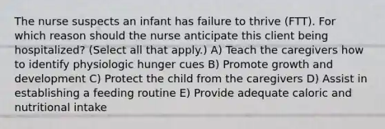 The nurse suspects an infant has failure to thrive​ (FTT). For which reason should the nurse anticipate this client being​ hospitalized? (Select all that​ apply.) A) Teach the caregivers how to identify physiologic hunger cues B) Promote growth and development C) Protect the child from the caregivers D) Assist in establishing a feeding routine E) Provide adequate caloric and nutritional intake