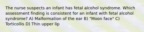 The nurse suspects an infant has fetal alcohol syndrome. Which assessment finding is consistent for an infant with fetal alcohol syndrome? A) Malformation of the ear B) "Moon face" C) Torticollis D) Thin upper lip