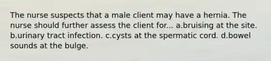 The nurse suspects that a male client may have a hernia. The nurse should further assess the client for... a.bruising at the site. b.urinary tract infection. c.cysts at the spermatic cord. d.bowel sounds at the bulge.