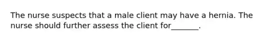 The nurse suspects that a male client may have a hernia. The nurse should further assess the client for_______.